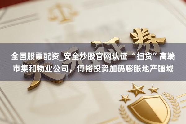 全国股票配资_安全炒股官网认证 “扫货”高端市集和物业公司，博裕投资加码膨胀地产疆域