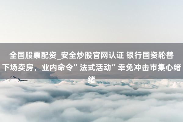 全国股票配资_安全炒股官网认证 银行国资轮替下场卖房，业内命令”法式活动”幸免冲击市集心绪