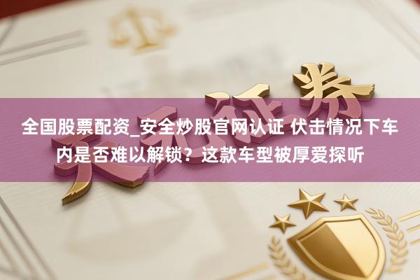 全国股票配资_安全炒股官网认证 伏击情况下车内是否难以解锁？这款车型被厚爱探听