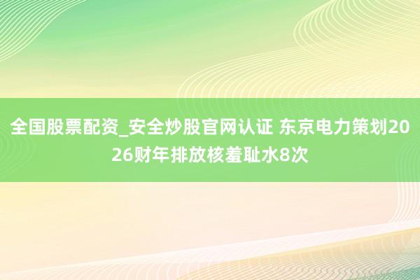 全国股票配资_安全炒股官网认证 东京电力策划2026财年排放核羞耻水8次