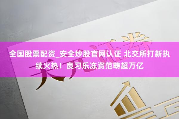 全国股票配资_安全炒股官网认证 北交所打新执续火热！良习乐冻资范畴超万亿