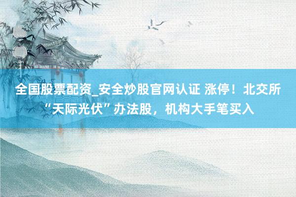 全国股票配资_安全炒股官网认证 涨停！北交所“天际光伏”办法股，机构大手笔买入