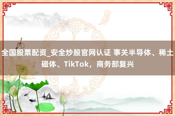 全国股票配资_安全炒股官网认证 事关半导体、稀土磁体、TikTok，商务部复兴