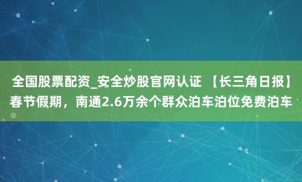 全国股票配资_安全炒股官网认证 【长三角日报】春节假期，南通2.6万余个群众泊车泊位免费泊车