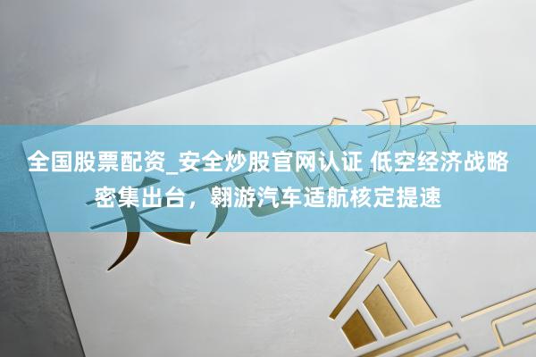 全国股票配资_安全炒股官网认证 低空经济战略密集出台，翱游汽车适航核定提速